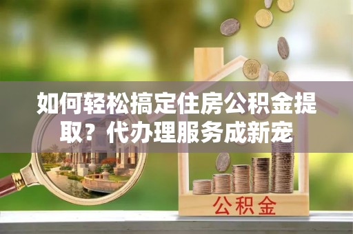荆门如何轻松搞定住房公积金提取？代办理服务成新宠