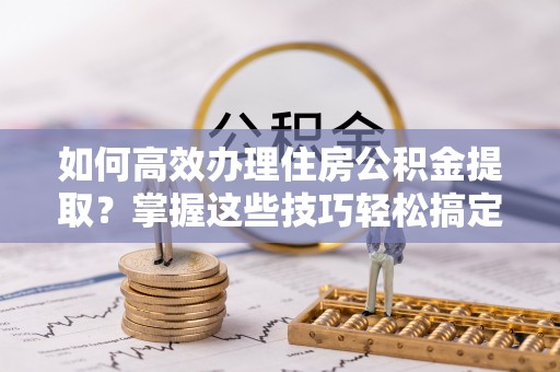 荆门如何高效办理住房公积金提取？掌握这些技巧轻松搞定