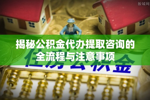 荆门揭秘公积金代办提取咨询的全流程与注意事项