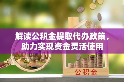 荆门解读公积金提取代办政策，助力实现资金灵活使用
