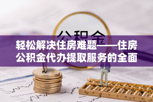 荆门轻松解决住房难题——住房公积金代办提取服务的全面解析与实用指南