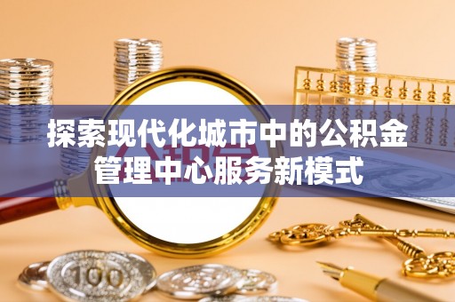 荆门探索现代化城市中的公积金管理中心服务新模式