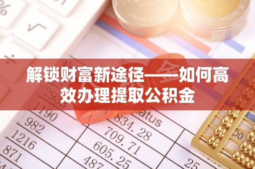 荆门解锁财富新途径——如何高效办理提取公积金