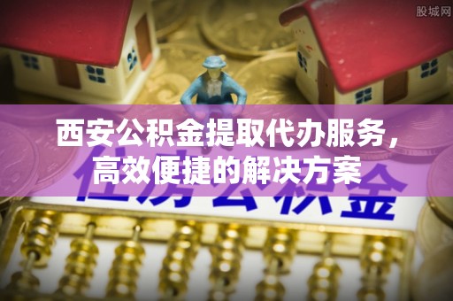 荆门西安公积金提取代办服务，高效便捷的解决方案