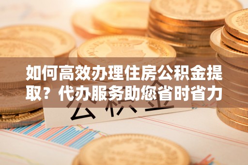 荆门如何高效办理住房公积金提取？代办服务助您省时省力