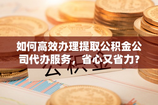 荆门如何高效办理提取公积金公司代办服务，省心又省力？