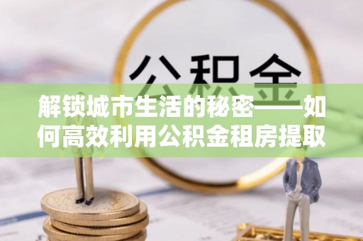 荆门解锁城市生活的秘密——如何高效利用公积金租房提取政策优化居住体验