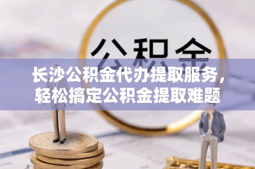 荆门长沙公积金代办提取服务，轻松搞定公积金提取难题