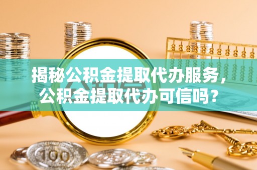 荆门揭秘公积金提取代办服务，公积金提取代办可信吗？