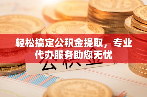 荆门轻松搞定公积金提取，专业代办服务助您无忧