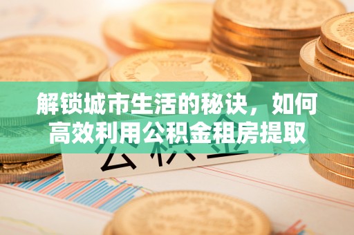荆门解锁城市生活的秘诀，如何高效利用公积金租房提取