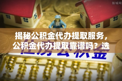 荆门揭秘公积金代办提取服务，公积金代办提取靠谱吗？选择前你需要知道这些！