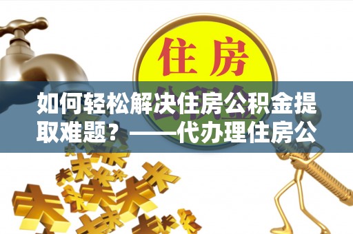荆门如何轻松解决住房公积金提取难题？——代办理住房公积金提取服务解析