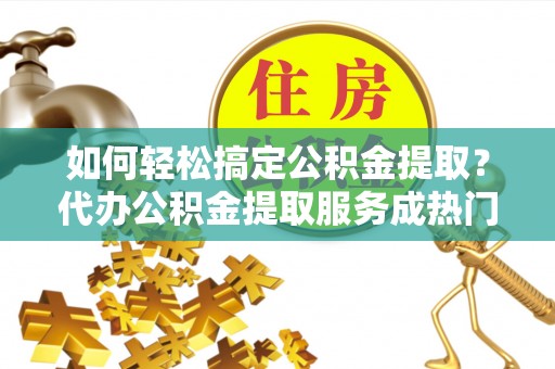 荆门如何轻松搞定公积金提取？代办公积金提取服务成热门选择