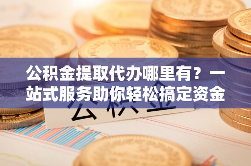 荆门公积金提取代办哪里有？一站式服务助你轻松搞定资金难题