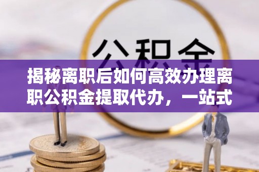 荆门揭秘离职后如何高效办理离职公积金提取代办，一站式服务全解析