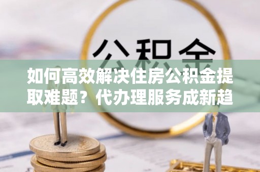 荆门如何高效解决住房公积金提取难题？代办理服务成新趋势