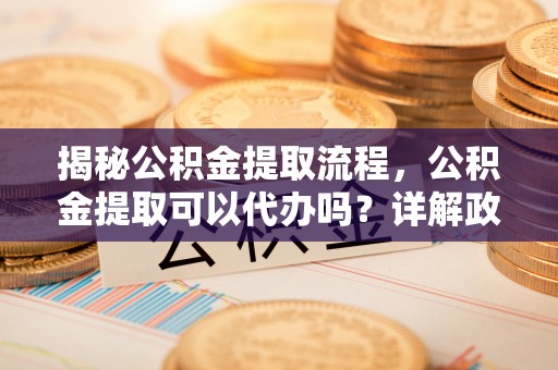 荆门揭秘公积金提取流程，公积金提取可以代办吗？详解政策与实操技巧