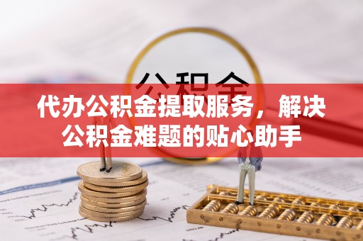 荆门代办公积金提取服务，解决公积金难题的贴心助手