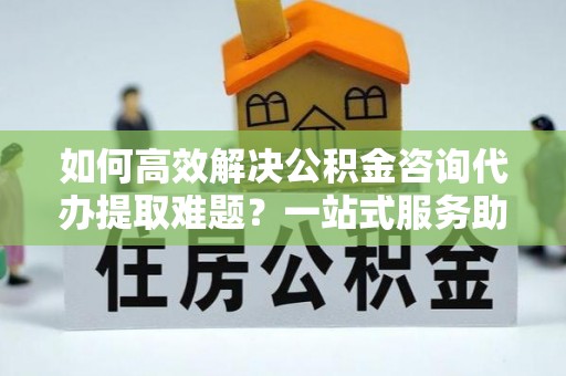 荆门如何高效解决公积金咨询代办提取难题？一站式服务助您轻松搞定