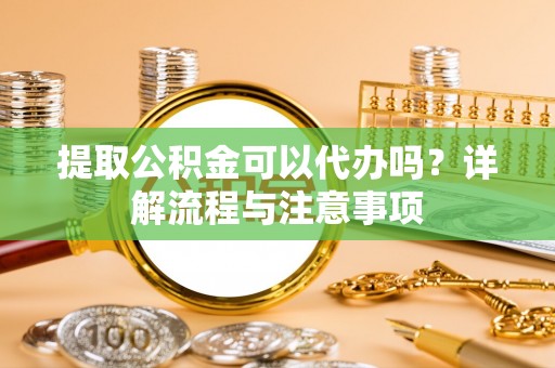 荆门提取公积金可以代办吗？详解流程与注意事项