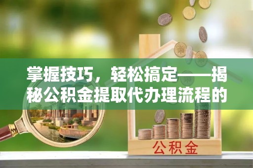 荆门掌握技巧，轻松搞定——揭秘公积金提取代办理流程的关键步骤