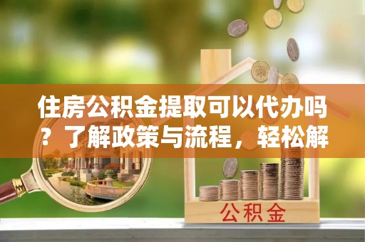 荆门住房公积金提取可以代办吗？了解政策与流程，轻松解决疑惑