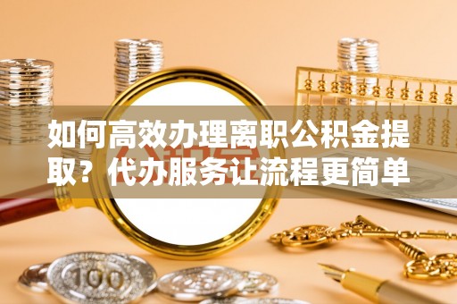 荆门如何高效办理离职公积金提取？代办服务让流程更简单