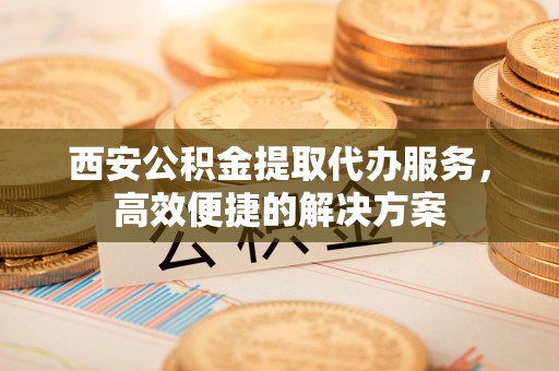 荆门西安公积金提取代办服务，高效便捷的解决方案