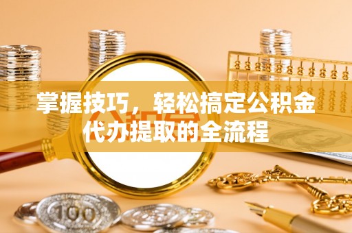 荆门掌握技巧，轻松搞定公积金代办提取的全流程