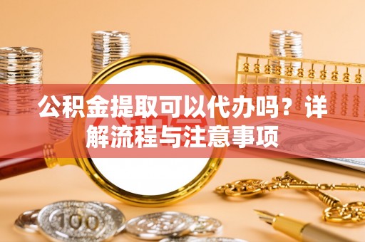 荆门公积金提取可以代办吗？详解流程与注意事项