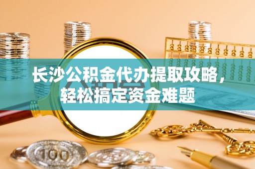 荆门长沙公积金代办提取攻略，轻松搞定资金难题