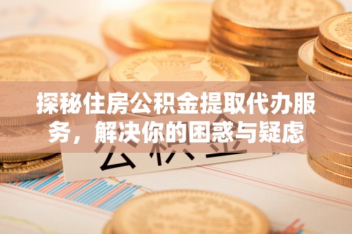 荆门探秘住房公积金提取代办服务，解决你的困惑与疑虑
