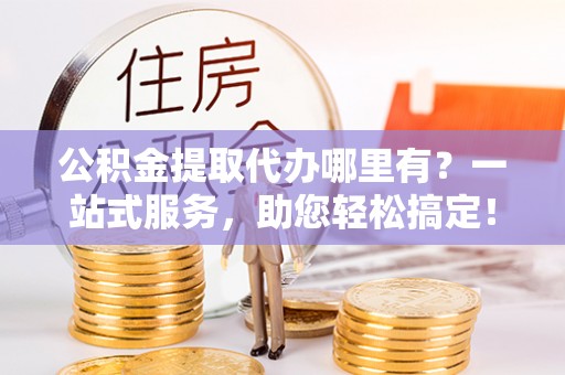 荆门公积金提取代办哪里有？一站式服务，助您轻松搞定！