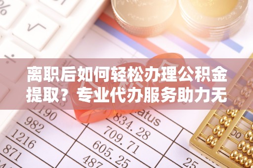 荆门离职后如何轻松办理公积金提取？专业代办服务助力无忧