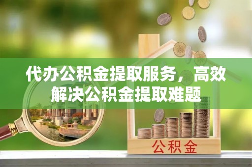 荆门代办公积金提取服务，高效解决公积金提取难题
