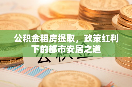 荆门公积金租房提取，政策红利下的都市安居之道