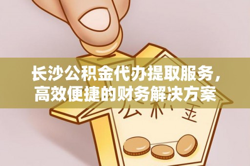 荆门长沙公积金代办提取服务，高效便捷的财务解决方案