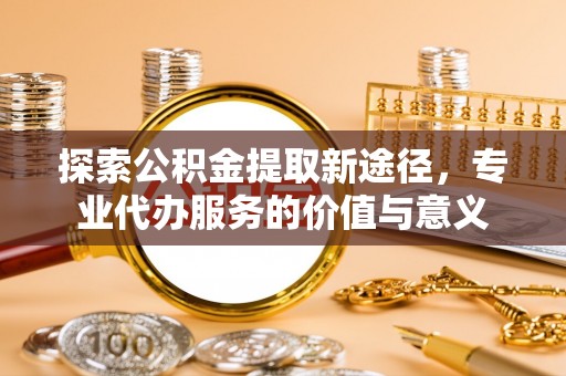 荆门探索公积金提取新途径，专业代办服务的价值与意义