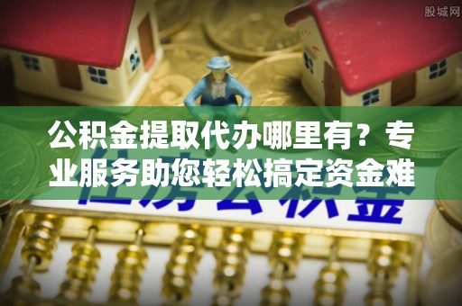 荆门公积金提取代办哪里有？专业服务助您轻松搞定资金难题