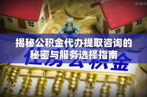 荆门揭秘公积金代办提取咨询的秘密与服务选择指南