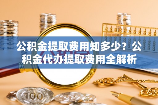 荆门公积金提取费用知多少？公积金代办提取费用全解析