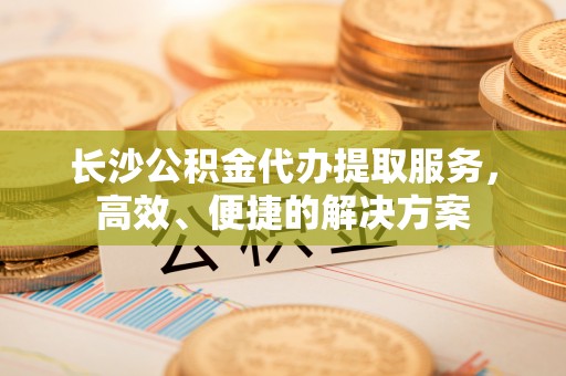 荆门长沙公积金代办提取服务，高效、便捷的解决方案