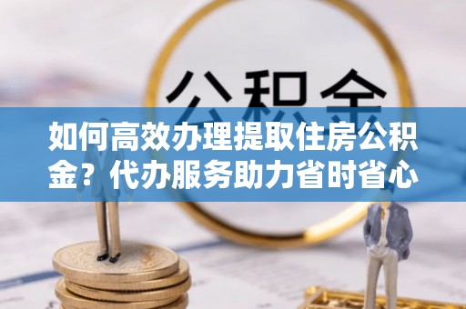 荆门如何高效办理提取住房公积金？代办服务助力省时省心