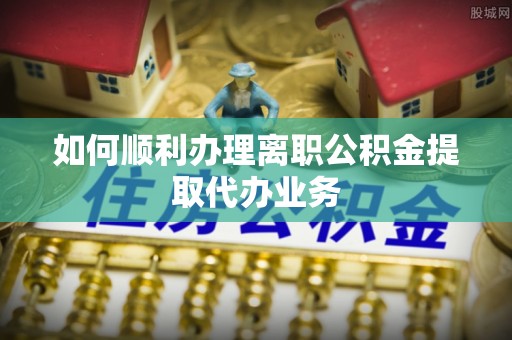 荆门如何顺利办理离职公积金提取代办业务