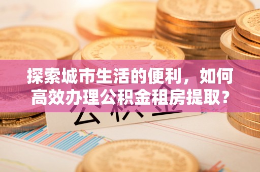 荆门探索城市生活的便利，如何高效办理公积金租房提取？