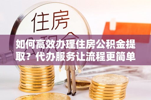 荆门如何高效办理住房公积金提取？代办服务让流程更简单