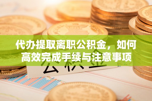 荆门代办提取离职公积金，如何高效完成手续与注意事项