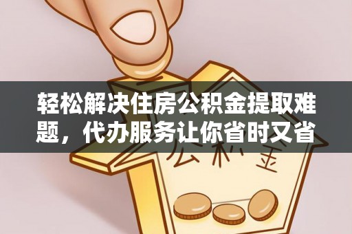 荆门轻松解决住房公积金提取难题，代办服务让你省时又省心
