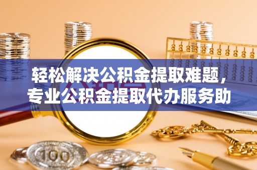 荆门轻松解决公积金提取难题，专业公积金提取代办服务助您无忧